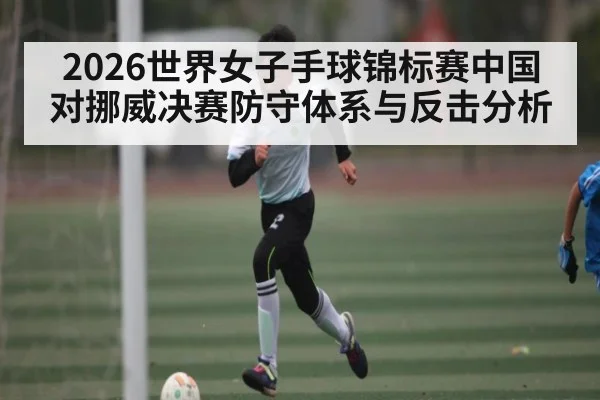 2026世界女子手球锦标赛中国对挪威决赛防守体系与反击分析