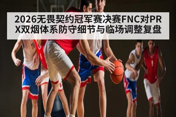2026无畏契约冠军赛决赛FNC对PRX双烟体系防守细节与临场调整复盘