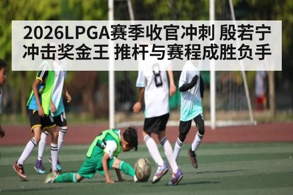 2026LPGA赛季收官冲刺 殷若宁冲击奖金王 推杆与赛程成胜负手