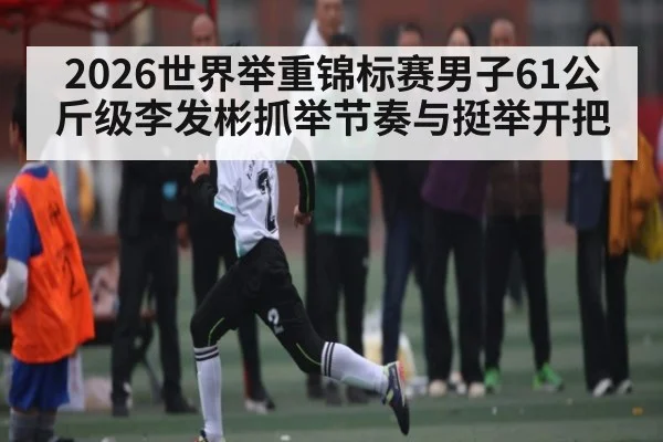 2026世界举重锦标赛男子61公斤级李发彬抓举节奏与挺举开把